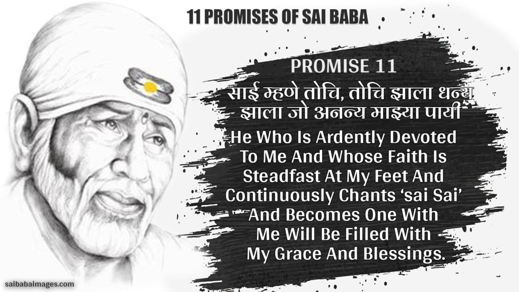 Promise 11: साई म्हणे तोचि, तोचि झाला धन्य | झाला जो अनन्य माझ्या पायी || 
He Who Is Ardently Devoted To Me And Whose Faith Is Steadfast At My Feet And Continuously Chants ‘sai Sai’ And Becomes One With Me Will Be Filled With My Grace And Blessings
